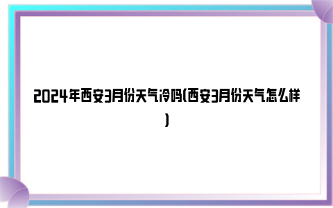 2024年西安3月份天气冷吗（西安3月份天气怎么样）