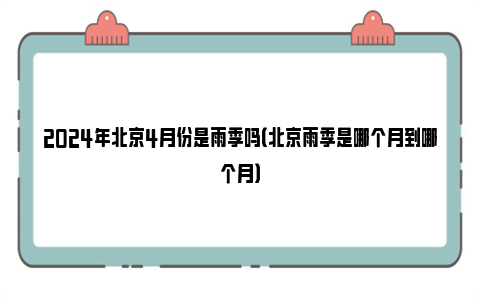 2024年北京4月份是雨季吗（北京雨季是哪个月到哪个月）