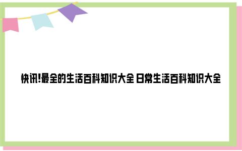 快讯!最全的生活百科知识大全 日常生活百科知识大全