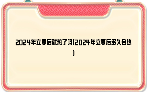 2024年立夏后就热了吗（2024年立夏后多久会热）