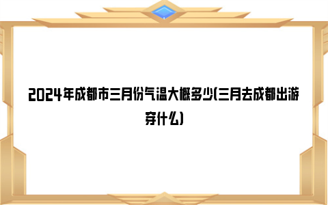 2024年成都市三月份气温大概多少（三月去成都出游穿什么）