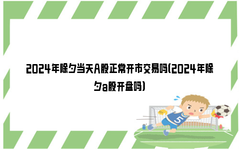 2024年除夕当天A股正常开市交易吗（2024年除夕a股开盘吗）