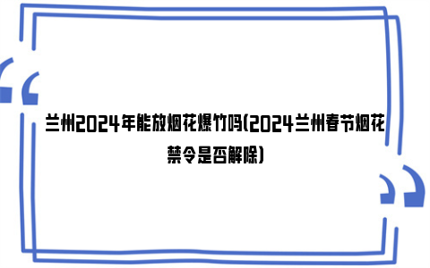 兰州2024年能放烟花爆竹吗（2024兰州春节烟花禁令是否解除）