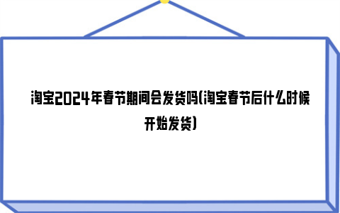 淘宝2024年春节期间会发货吗（淘宝春节后什么时候开始发货）