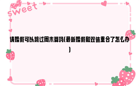 请婚假可以跳过周末算吗（最新婚假和双休重合了怎么办）