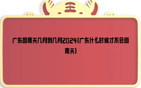 广东回南天几月到几月2024（广东什么时候才不会回南天）