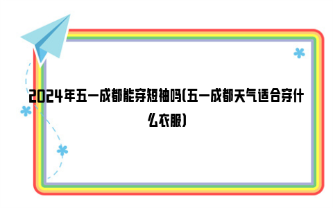 2024年五一成都能穿短袖吗（五一成都天气适合穿什么衣服）