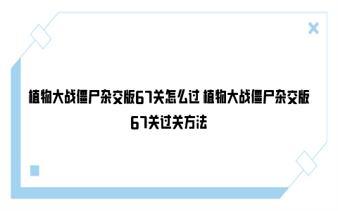 植物大战僵尸杂交版67关怎么过 植物大战僵尸杂交版67关过关方法