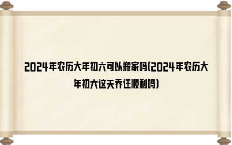 2024年农历大年初六可以搬家吗（2024年农历大年初六这天乔迁顺利吗）