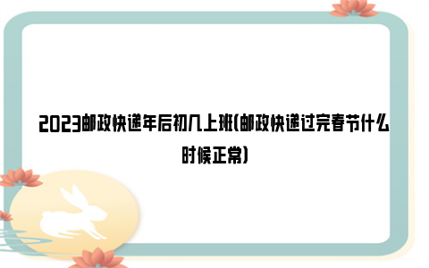 2023邮政快递年后初几上班（邮政快递过完春节什么时候正常）