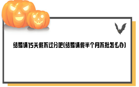 结婚请15天假不过分吧（结婚请假半个月不批怎么办）