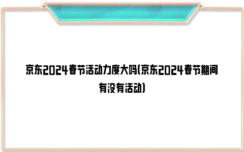 京东2024春节活动力度大吗（京东2024春节期间有没有活动）