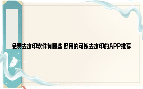 免费去水印软件有哪些 好用的可以去水印的APP推荐