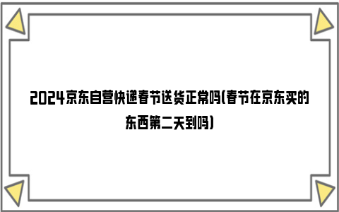 2024京东自营快递春节送货正常吗（春节在京东买的东西第二天到吗）