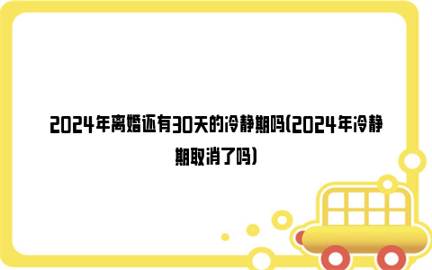 2024年离婚还有30天的冷静期吗（2024年冷静期取消了吗）