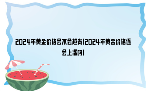2024年黄金价格会不会越贵（2024年黄金价格还会上涨吗）