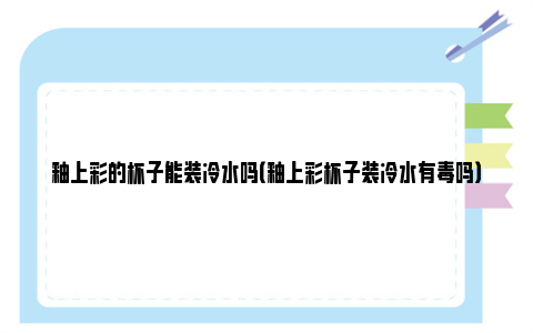 釉上彩的杯子能装冷水吗（釉上彩杯子装冷水有毒吗）