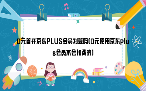 0元首开京东PLUS会员划算吗（0元使用京东plus会员不会扣费的）