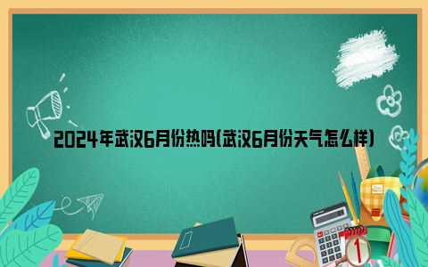 2024年武汉6月份热吗（武汉6月份天气怎么样）