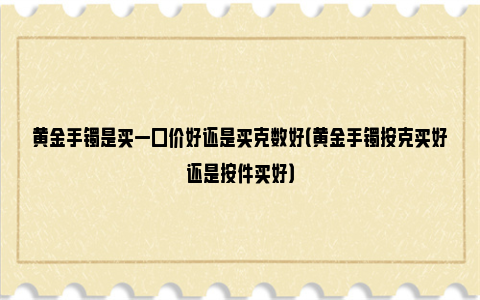 黄金手镯是买一口价好还是买克数好（黄金手镯按克买好还是按件买好）