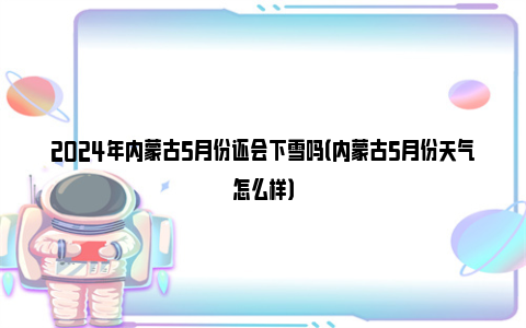 2024年内蒙古5月份还会下雪吗（内蒙古5月份天气怎么样）