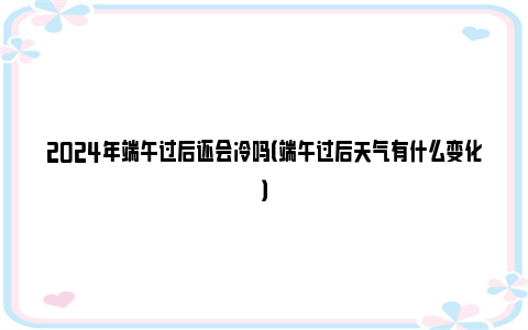 2024年端午过后还会冷吗（端午过后天气有什么变化）