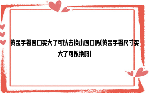 黄金手镯圈口买大了可以去换小圈口吗（黄金手镯尺寸买大了可以换吗）