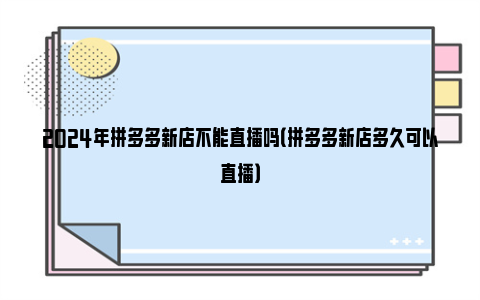 2024年拼多多新店不能直播吗（拼多多新店多久可以直播）