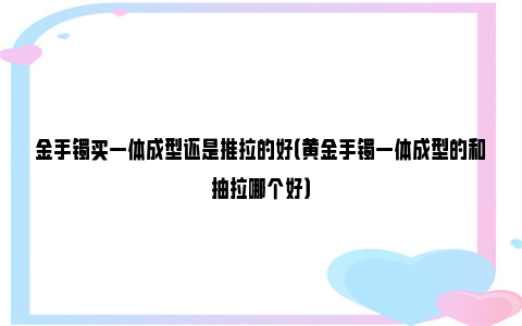 金手镯买一体成型还是推拉的好（黄金手镯一体成型的和抽拉哪个好）