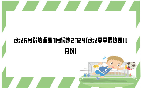 武汉6月份热还是7月份热2024（武汉夏季最热是几月份）