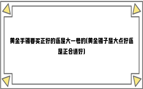 黄金手镯要买正好的还是大一号的（黄金镯子是大点好还是正合适好）